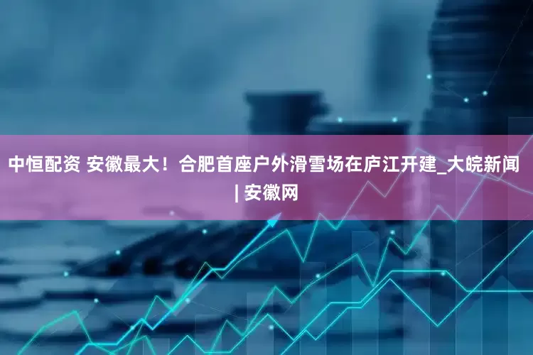 中恒配资 安徽最大！合肥首座户外滑雪场在庐江开建_大皖新闻 | 安徽网