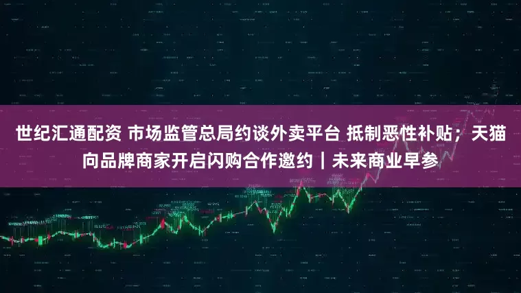 世纪汇通配资 市场监管总局约谈外卖平台 抵制恶性补贴；天猫向品牌商家开启闪购合作邀约｜未来商业早参