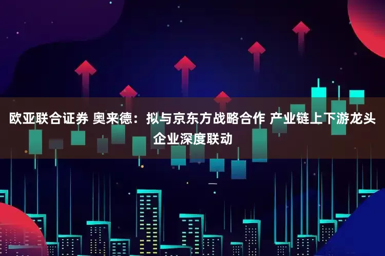 欧亚联合证券 奥来德：拟与京东方战略合作 产业链上下游龙头企业深度联动