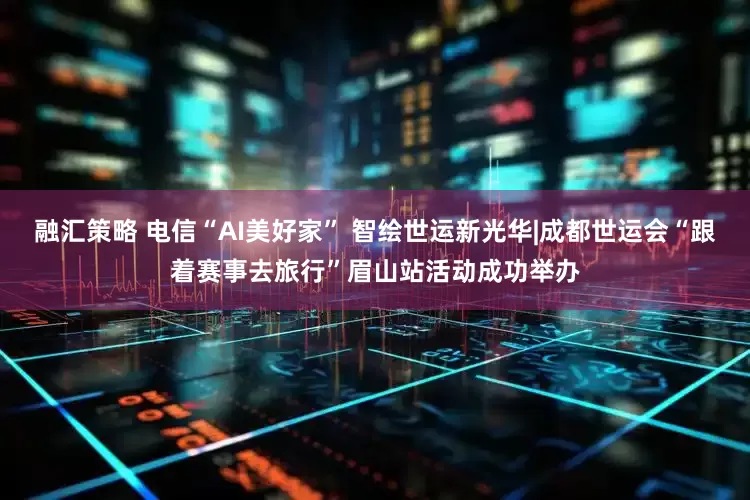 融汇策略 电信“AI美好家” 智绘世运新光华|成都世运会“跟着赛事去旅行”眉山站活动成功举办