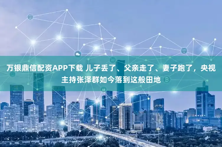 万银鼎信配资APP下载 儿子丢了、父亲走了、妻子跑了，央视主持张泽群如今落到这般田地