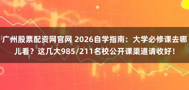 广州股票配资网官网 2026自学指南：大学必修课去哪儿看？这几大985/211名校公开课渠道请收好！