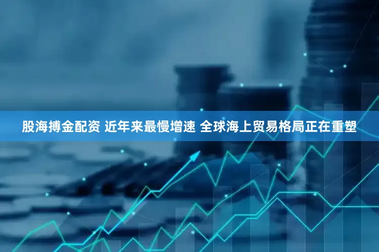 股海搏金配资 近年来最慢增速 全球海上贸易格局正在重塑