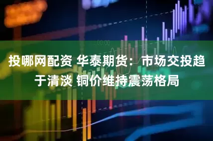 投哪网配资 华泰期货：市场交投趋于清淡 铜价维持震荡格局