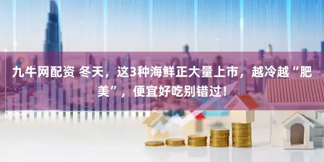九牛网配资 冬天，这3种海鲜正大量上市，越冷越“肥美”，便宜好吃别错过！
